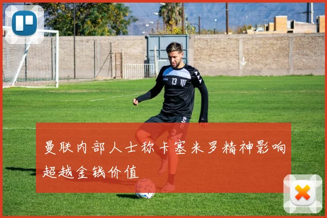 曼联内部人士称卡塞米罗精神影响超越金钱价值
