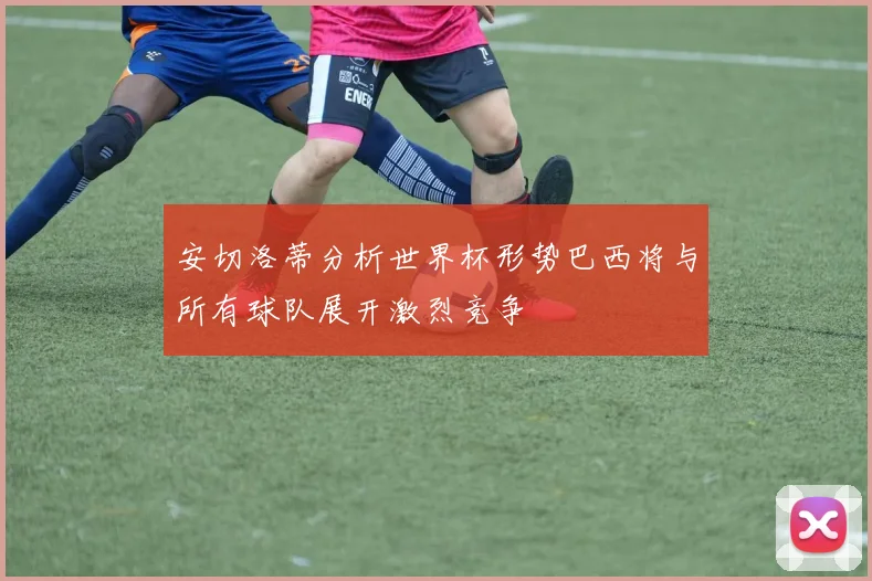 安切洛蒂分析世界杯形势巴西将与所有球队展开激烈竞争
