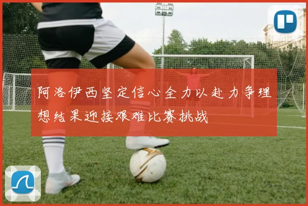 阿洛伊西坚定信心全力以赴力争理想结果迎接艰难比赛挑战