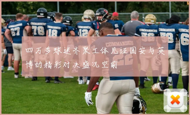 四万多球迷齐聚工体见证国安与英博的精彩对决盛况空前