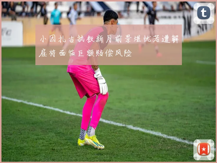 小因扎吉执教新月前景堪忧若遭解雇将面临巨额赔偿风险