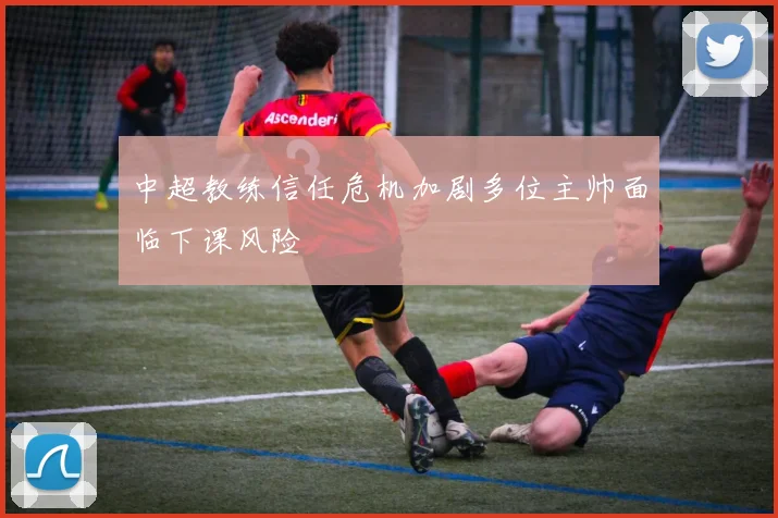 中超教练信任危机加剧多位主帅面临下课风险