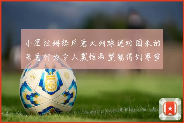 小图拉姆怒斥意大利球迷对国米的恶意行为令人震惊希望能得到尊重与支持