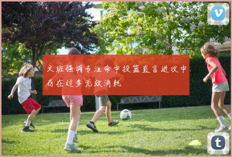 文班强调专注命中投篮直言进攻中存在过多无效消耗