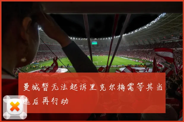 曼城暂无法起诉里克尔梅需等其当选后再行动