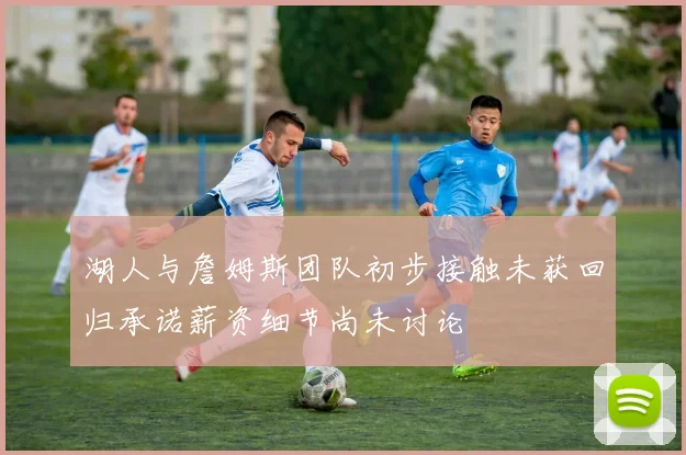 湖人与詹姆斯团队初步接触未获回归承诺薪资细节尚未讨论