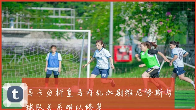 马卡分析皇马内乱加剧维尼修斯与球队关系难以修复