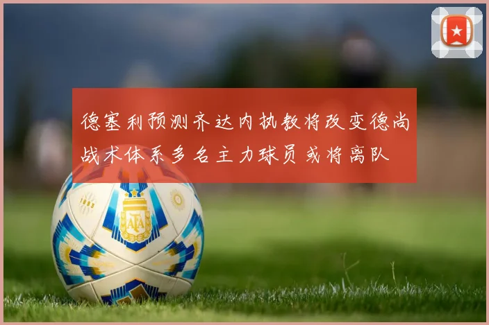 德塞利预测齐达内执教将改变德尚战术体系多名主力球员或将离队