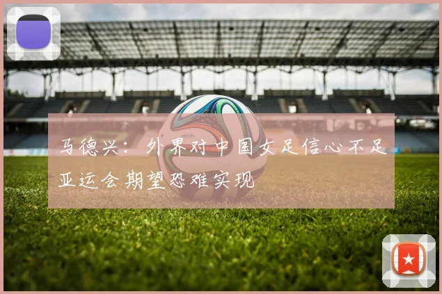 马德兴：外界对中国女足信心不足亚运会期望恐难实现