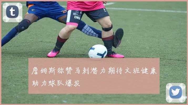 詹姆斯称赞马刺潜力期待文班健康助力球队爆发
