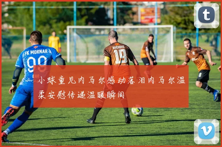 小球童见内马尔感动落泪内马尔温柔安慰传递温暖瞬间