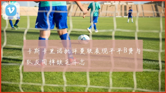 卡斯卡里诺批评曼联表现平平B费与队友同样缺乏斗志